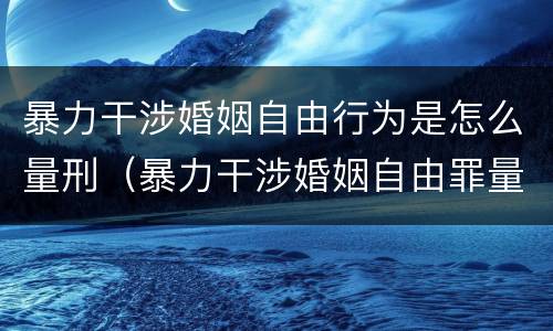 暴力干涉婚姻自由行为是怎么量刑（暴力干涉婚姻自由罪量刑）