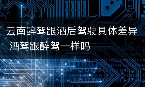 云南醉驾跟酒后驾驶具体差异 酒驾跟醉驾一样吗
