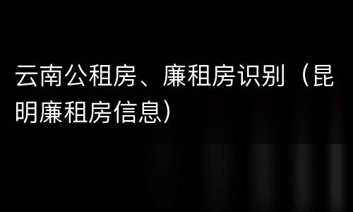 云南公租房、廉租房识别（昆明廉租房信息）