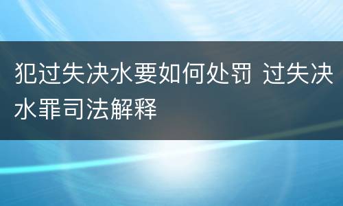 犯过失决水要如何处罚 过失决水罪司法解释