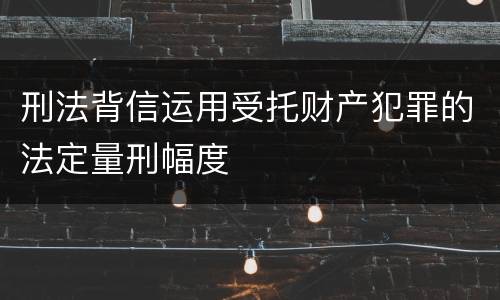 刑法背信运用受托财产犯罪的法定量刑幅度