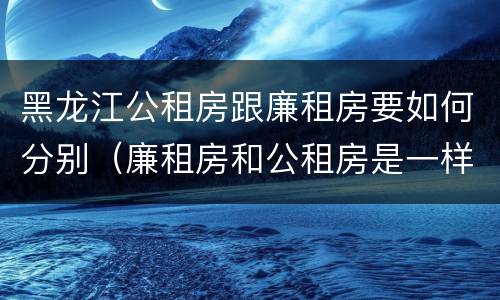 黑龙江公租房跟廉租房要如何分别（廉租房和公租房是一样的吗）