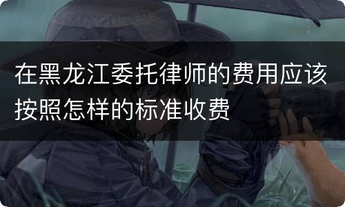 在黑龙江委托律师的费用应该按照怎样的标准收费
