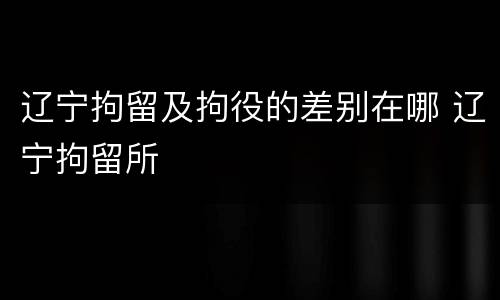 辽宁拘留及拘役的差别在哪 辽宁拘留所