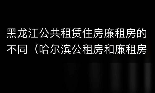 黑龙江公共租赁住房廉租房的不同（哈尔滨公租房和廉租房的区别）