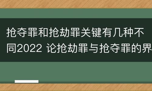 抢夺罪和抢劫罪关键有几种不同2022 论抢劫罪与抢夺罪的界限