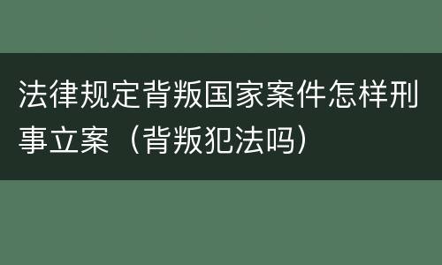 法律规定背叛国家案件怎样刑事立案（背叛犯法吗）