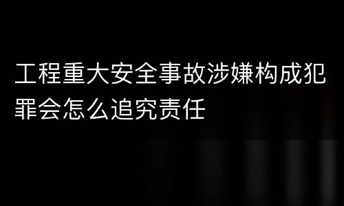 工程重大安全事故涉嫌构成犯罪会怎么追究责任