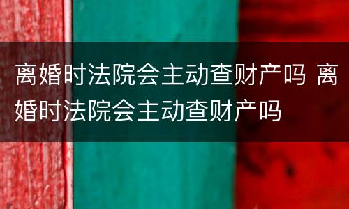 离婚时法院会主动查财产吗 离婚时法院会主动查财产吗