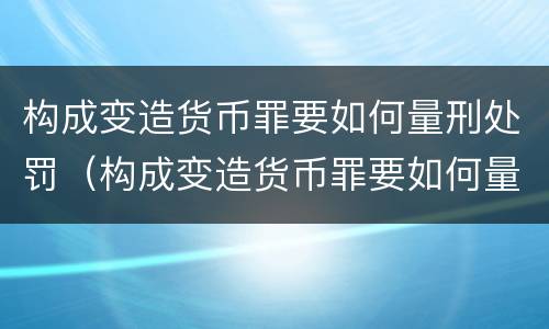 构成变造货币罪要如何量刑处罚（构成变造货币罪要如何量刑处罚）