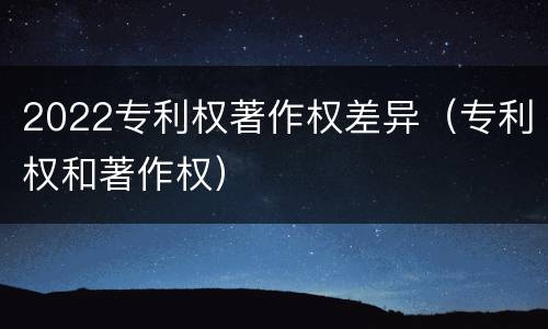 2022专利权著作权差异（专利权和著作权）