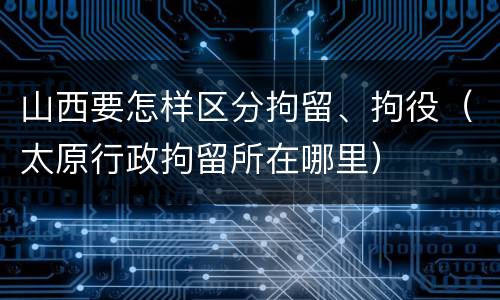山西要怎样区分拘留、拘役（太原行政拘留所在哪里）