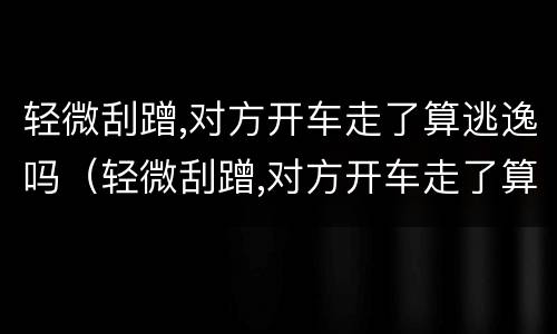 轻微刮蹭,对方开车走了算逃逸吗（轻微刮蹭,对方开车走了算逃逸吗）