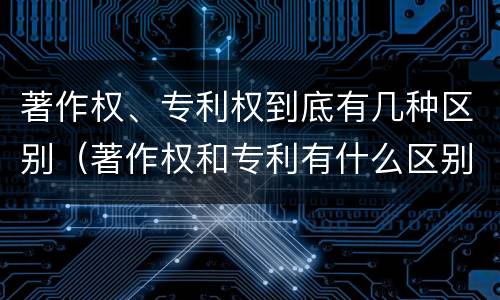 著作权、专利权到底有几种区别（著作权和专利有什么区别）