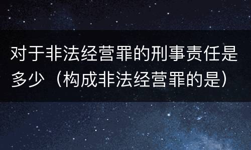 对于非法经营罪的刑事责任是多少（构成非法经营罪的是）