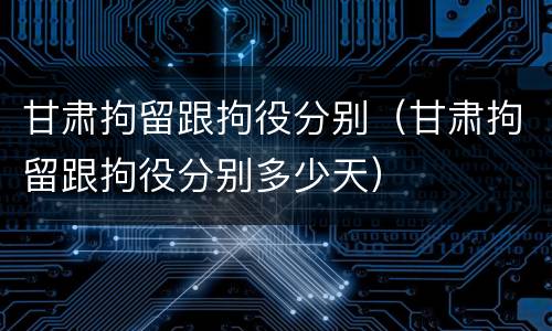 甘肃拘留跟拘役分别（甘肃拘留跟拘役分别多少天）
