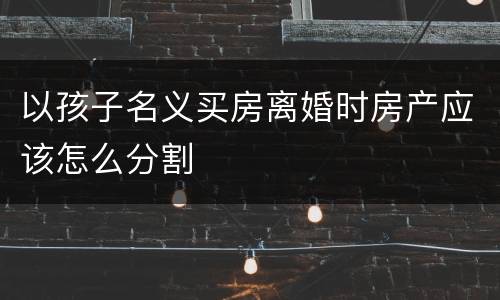 以孩子名义买房离婚时房产应该怎么分割