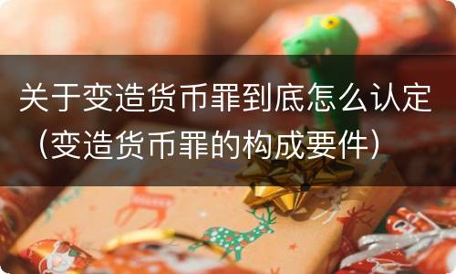 关于变造货币罪到底怎么认定（变造货币罪的构成要件）