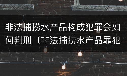 非法捕捞水产品构成犯罪会如何判刑（非法捕捞水产品罪犯罪构成）