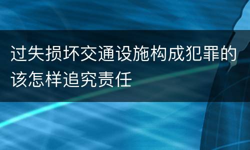 过失损坏交通设施构成犯罪的该怎样追究责任