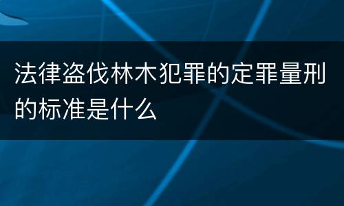 法律盗伐林木犯罪的定罪量刑的标准是什么