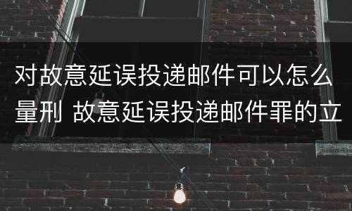 对故意延误投递邮件可以怎么量刑 故意延误投递邮件罪的立案标准