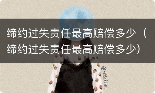 缔约过失责任最高赔偿多少（缔约过失责任最高赔偿多少）