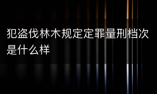 犯盗伐林木规定定罪量刑档次是什么样