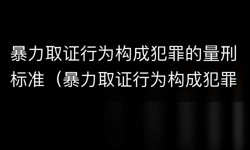 暴力取证行为构成犯罪的量刑标准（暴力取证行为构成犯罪的量刑标准是）