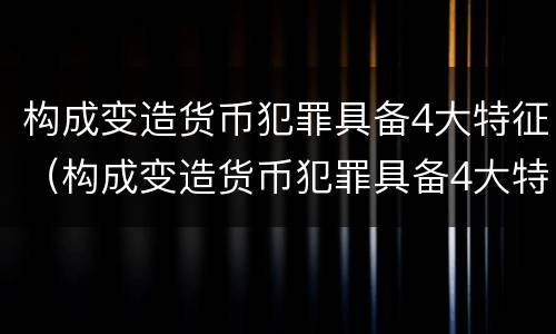 构成变造货币犯罪具备4大特征（构成变造货币犯罪具备4大特征是什么）