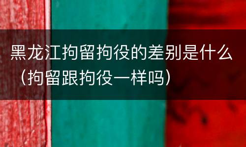 黑龙江拘留拘役的差别是什么（拘留跟拘役一样吗）