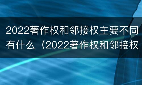 2022著作权和邻接权主要不同有什么（2022著作权和邻接权主要不同有什么区别）