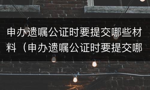 申办遗嘱公证时要提交哪些材料（申办遗嘱公证时要提交哪些材料呢）