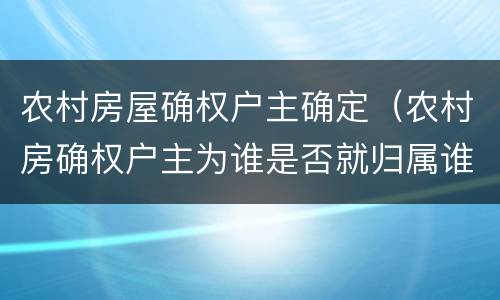 农村房屋确权户主确定（农村房确权户主为谁是否就归属谁吗）