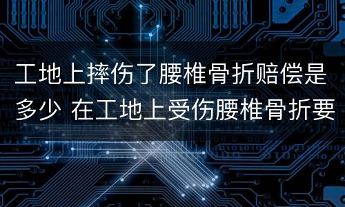 工地上摔伤了腰椎骨折赔偿是多少 在工地上受伤腰椎骨折要赔多少钱
