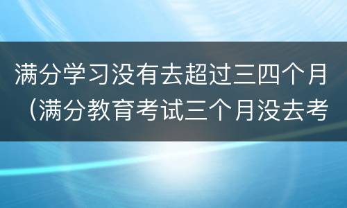 满分学习没有去超过三四个月（满分教育考试三个月没去考）