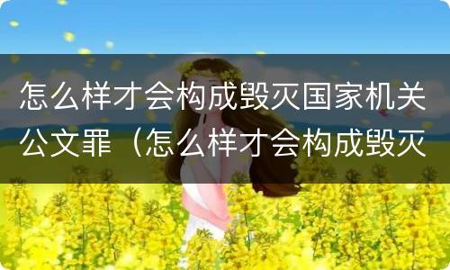 怎么样才会构成毁灭国家机关公文罪（怎么样才会构成毁灭国家机关公文罪呢）