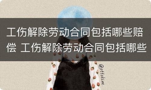工伤解除劳动合同包括哪些赔偿 工伤解除劳动合同包括哪些赔偿金额