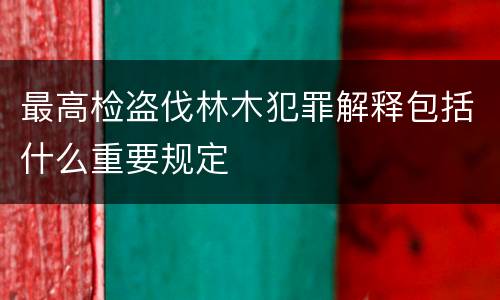 最高检盗伐林木犯罪解释包括什么重要规定