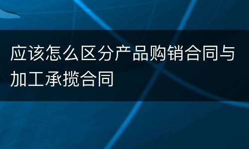 应该怎么区分产品购销合同与加工承揽合同