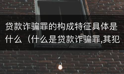 贷款诈骗罪的构成特征具体是什么（什么是贷款诈骗罪,其犯罪构成是什么）