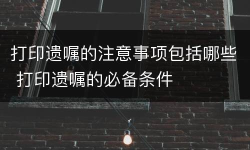 打印遗嘱的注意事项包括哪些 打印遗嘱的必备条件