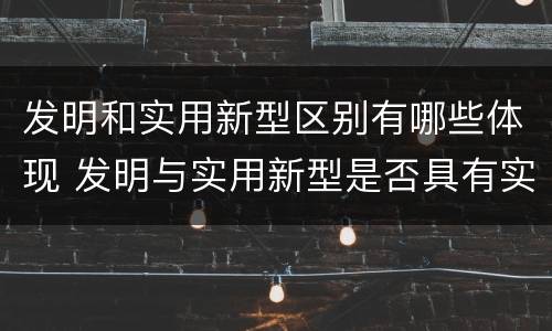 发明和实用新型区别有哪些体现 发明与实用新型是否具有实用性