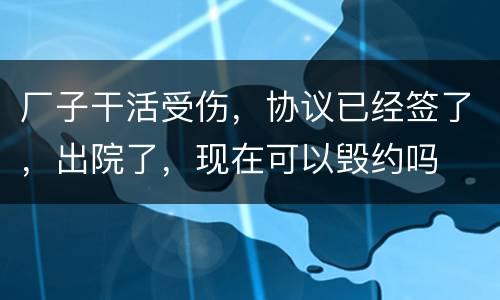 厂子干活受伤，协议已经签了，出院了，现在可以毁约吗