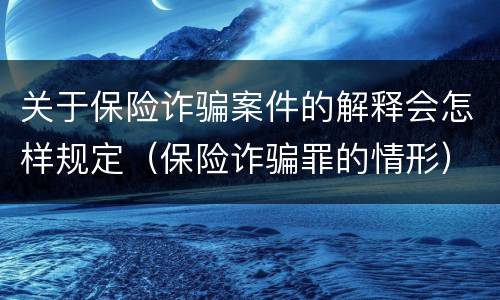 关于保险诈骗案件的解释会怎样规定（保险诈骗罪的情形）