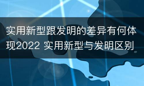 实用新型跟发明的差异有何体现2022 实用新型与发明区别