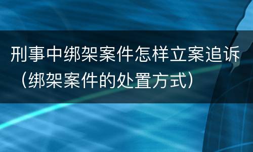 刑事中绑架案件怎样立案追诉（绑架案件的处置方式）