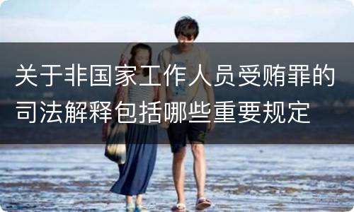 关于非国家工作人员受贿罪的司法解释包括哪些重要规定