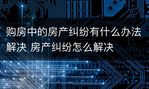 购房中的房产纠纷有什么办法解决 房产纠纷怎么解决