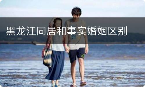 黑龙江同居和事实婚姻区别